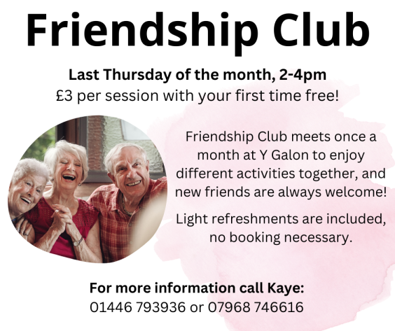 Graphic is mostly text, reading: Friendship Club, last Thursday of the month 2-4pm. £3 per session with your first time free! Friendship club meets once a month at Y Galon to enjoy different activities together, and new friends are always welcome! Light refreshments are included, no booking necessary. For more information call Kaye on 01446 793936 or 07968 746616. There is a photograph about half way down on the left of three older people, two women and a man, smiling and laughing together.