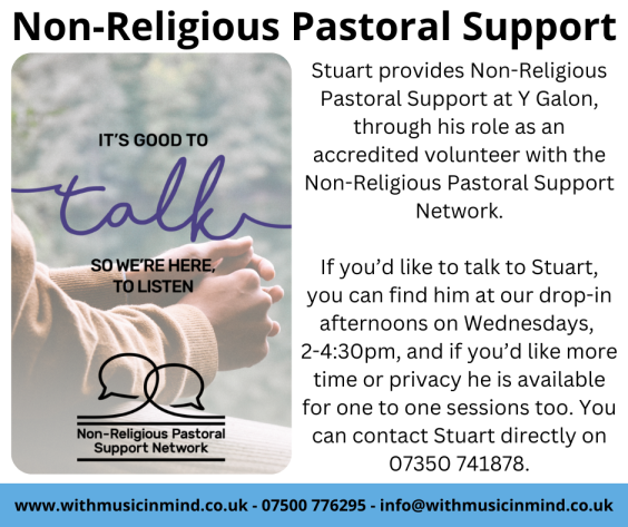 Stuart provides Non-Religious Pastoral Support at Y Galon, through his role as an accredited volunteer with the Non-Religious Pastoral Support Network. If you’d like to talk to Stuart, you can find him at our drop-in afternoons on Wednesdays, 2-4:30pm, and if you’d like more time or privacy he is available for one to one sessions too. You can contact Stuart directly on 07350 741878.